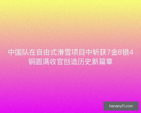 中国队在自由式滑雪项目中斩获7金8银4铜圆满收官创造历史新篇章