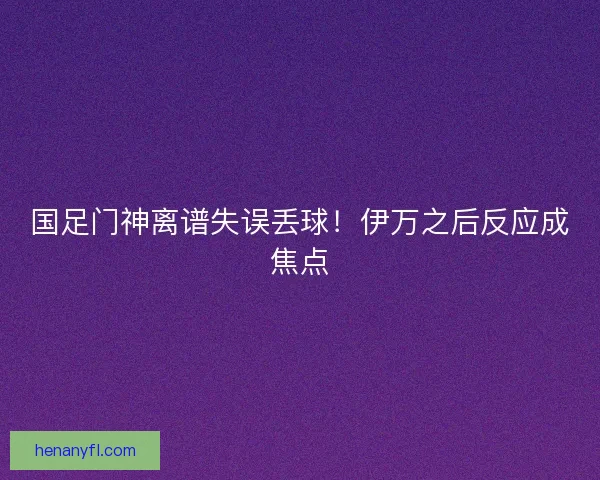 国足门神离谱失误丢球!伊万之后反应成焦点 国足门神离谱失误丢球!伊万之后反应成焦点