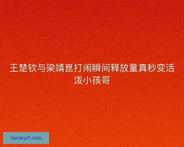 王楚钦与梁靖崑打闹瞬间释放童真秒变活泼小孩哥