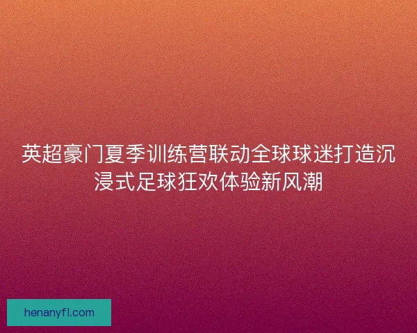 英超豪门夏季训练营联动全球球迷打造沉浸式足球狂欢体验新风潮