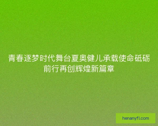 青春逐梦时代舞台夏奥健儿承载使命砥砺前行再创辉煌新篇章