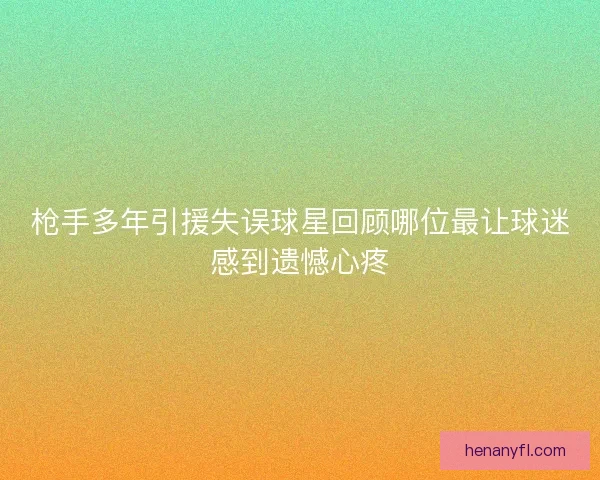 枪手多年引援失误球星回顾哪位最让球迷感到遗憾心疼