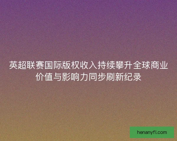 英超联赛国际版权收入持续攀升全球商业价值与影响力同步刷新纪录