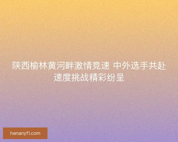 陕西榆林黄河畔激情竞速 中外选手共赴速度挑战精彩纷呈