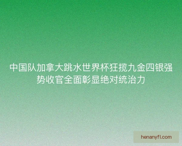 中国队加拿大跳水世界杯狂揽九金四银强势收官全面彰显绝对统治力