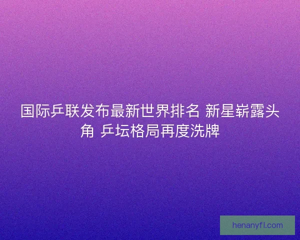 国际乒联发布最新世界排名 新星崭露头角 乒坛格局再度洗牌