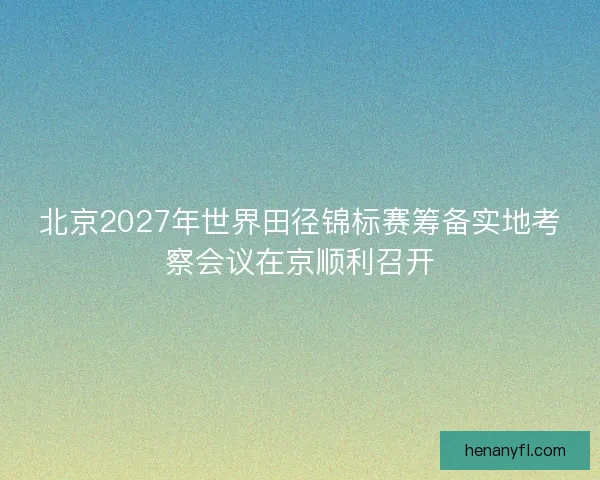 北京2027年世界田径锦标赛筹备实地考察会议在京顺利召开