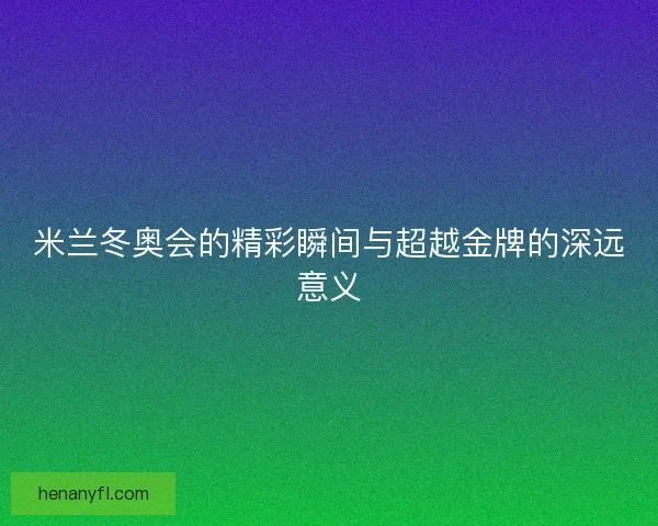 米兰冬奥会的精彩瞬间与超越金牌的深远意义