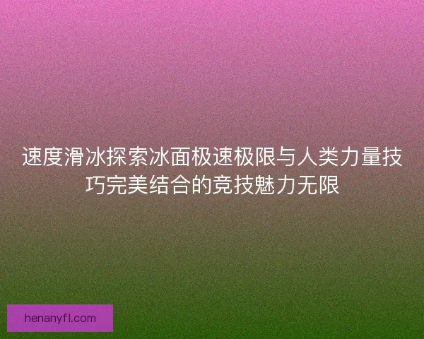 速度滑冰探索冰面极速极限与人类力量技巧完美结合的竞技魅力无限